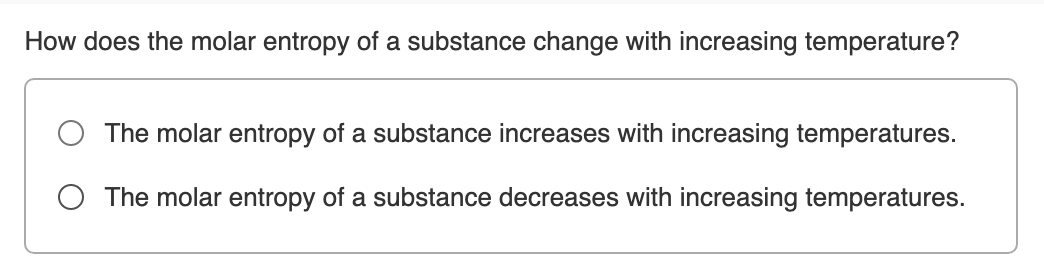 How does the molar entropy of a substance change with increasing temperature?
The molar entropy of a substance increases with increasing temperatures.
O The molar entropy of a substance decreases with increasing temperatures.
