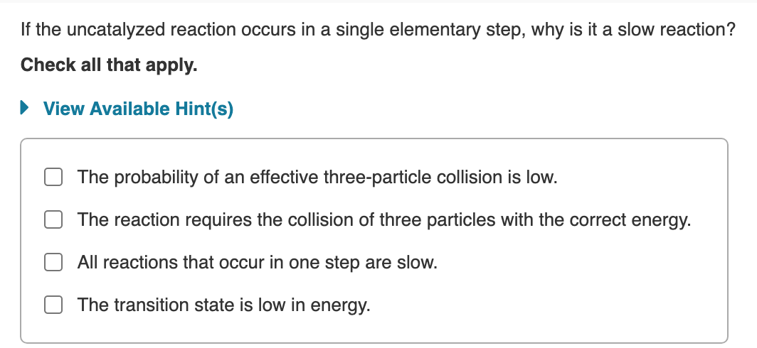 If the uncatalyzed reaction occurs in a single elementary step, why is it a slow reaction?
Check all that apply.
• View Available Hint(s)
The probability of an effective three-particle collision is low.
The reaction requires the collision of three particles with the correct energy.
All reactions that occur in one step are slow.
The transition state is low in energy.
