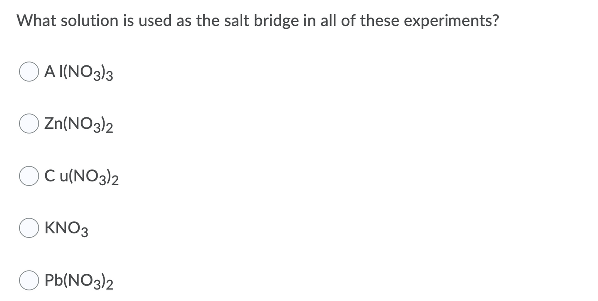 What solution is used as the salt bridge in all of these experiments?
O A I(NO3)3
Zn(NO3)2
C u(NO3)2
KNO3
Pb(NO3)2
