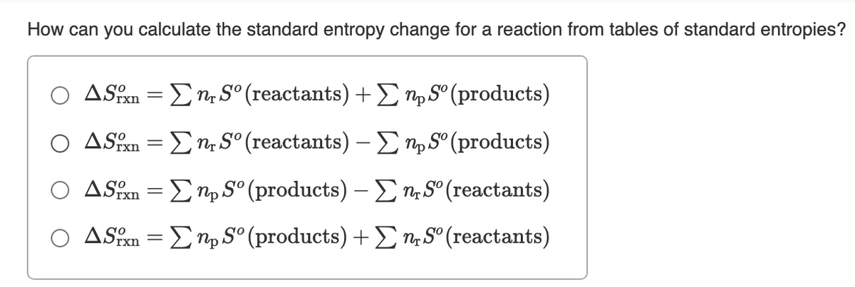 How can you calculate the standard entropy change for a reaction from tables of standard entropies?
Ο ΔSR Σ- S (react ants ) + Σ η, S (products)
|
Ο ΔSR Ση. S"(reactants) -Σnp S (products)
ASSn = Ep S° (products) – E n S° (reactants)
ASn = Enp S° (products) +En, S° (reactants)

