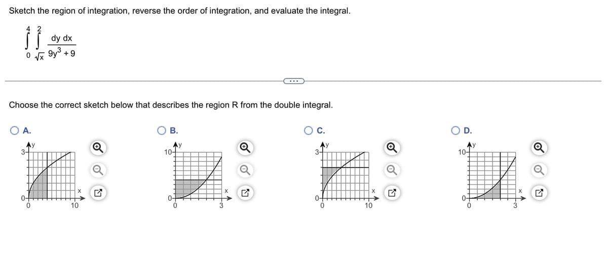Sketch the region of integration, reverse the order of integration, and evaluate the integral.
4
Ĵ}
0 √x
O A.
Ay
Choose the correct sketch below that describes the region R from the double integral.
3-
dy dx
0
9y³
+9
10
N
B.
Ay
10-
0
3
X
K
C.
Ay
3-
0-
10
D.
Ay
10-
0-
0
3
LV