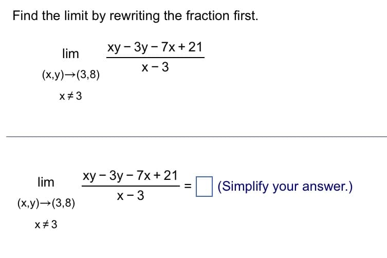 Find the limit by rewriting the fraction first.
xy-3y-7x + 21
x - 3
lim
(x,y) →(3,8)
x #3
lim
(x,y) →(3,8)
x #3
xy - 3y - 7x + 21
x - 3
(Simplify your answer.)