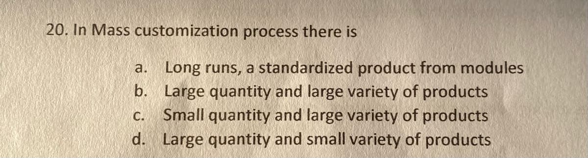 20. In Mass customization process there is
a.
Long runs, a standardized product from modules
b. Large quantity and large variety of products
C. Small quantity and large variety of products
d. Large quantity and small variety of products