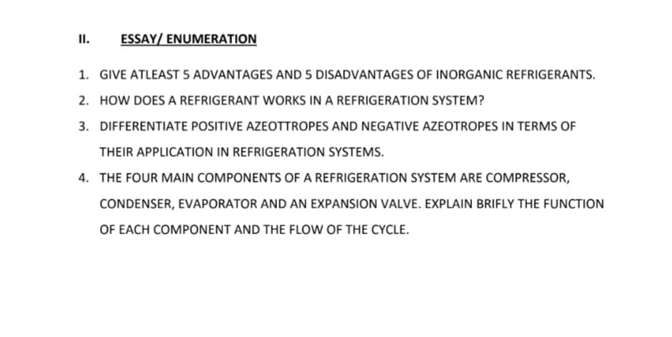 I.
ESSAY/ ENUMERATION
1. GIVE ATLEAST 5 ADVANTAGES AND 5 DISADVANTAGES OF INORGANIC REFRIGERANTS.
2. HOW DOES A REFRIGERANT WORKS IN A REFRIGERATION SYSTEM?
3. DIFFERENTIATE POSITIVE AZEOTTROPES AND NEGATIVE AZEOTROPES IN TERMS OF
THEIR APPLICATION IN REFRIGERATION SYSTEMS.
4. THE FOUR MAIN COMPONENTS OF A REFRIGERATION SYSTEM ARE COMPRESSOR,
CONDENSER, EVAPORATOR AND AN EXPANSION VALVE. EXPLAIN BRIFLY THE FUNCTION
OF EACH COMPONENT AND THE FLOW OF THE CYCLE.
