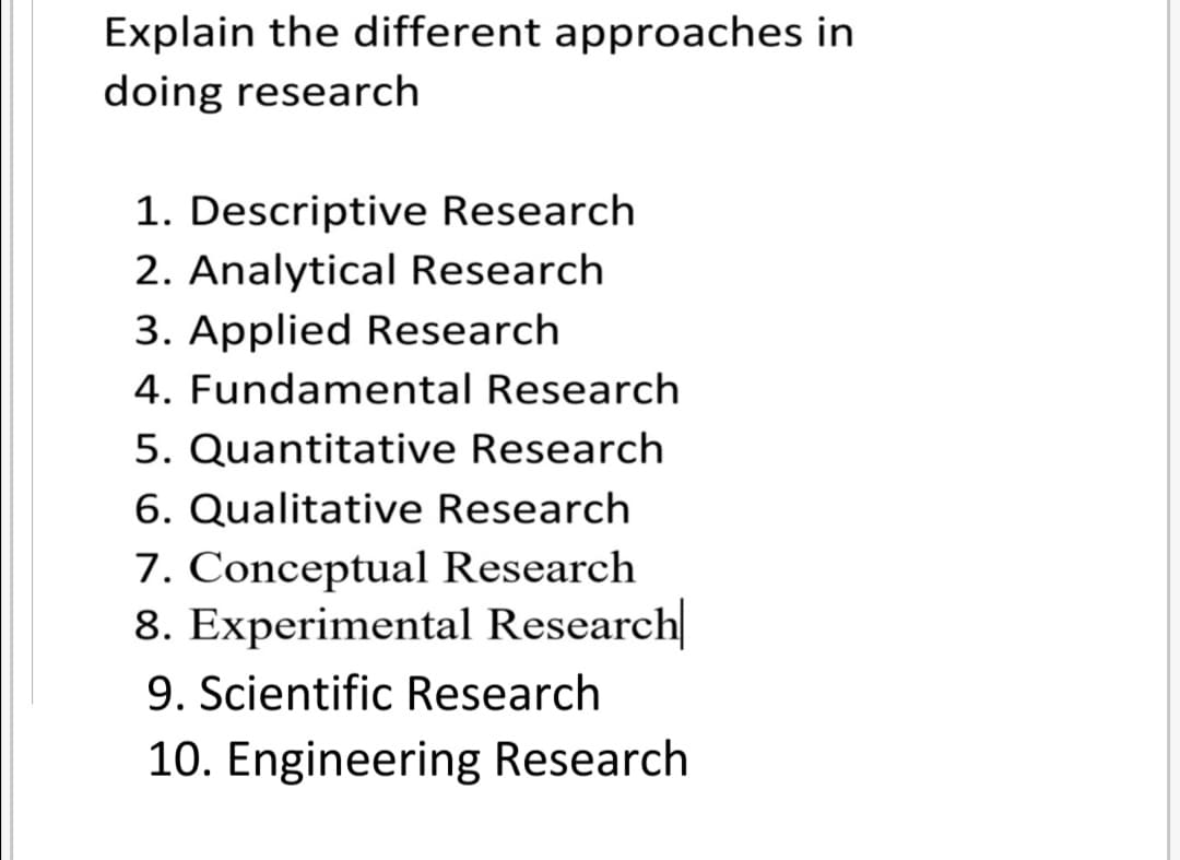 Explain the different approaches in
doing research
1. Descriptive Research
2. Analytical Research
3. Applied Research
4. Fundamental Research
5. Quantitative Research
6. Qualitative Research
7. Conceptual Research
8. Experimental Research
9. Scientific Research
10. Engineering Research
