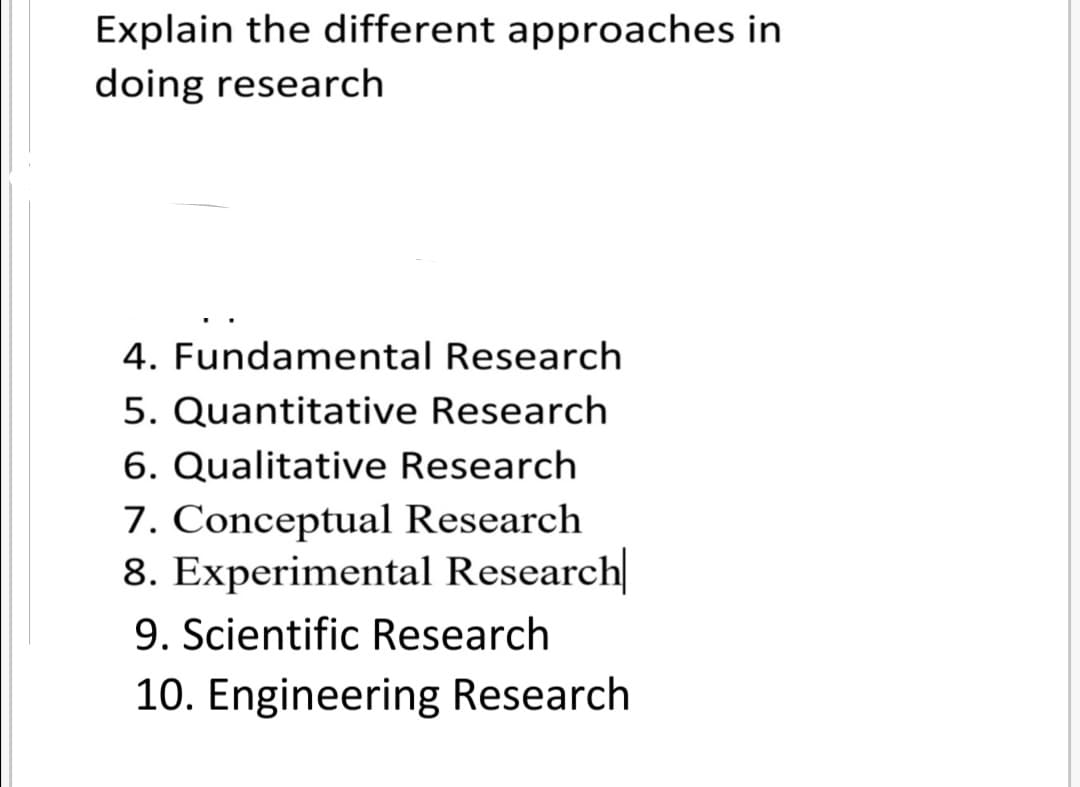 Explain the different approaches in
doing research
4. Fundamental Research
5. Quantitative Research
6. Qualitative Research
7. Conceptual Research
8. Experimental Research
9. Scientific Research
10. Engineering Research
