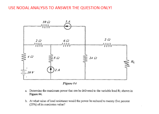 USE NODAL ANALYSIS TO ANSWER THE QUESTION ONLY!
10 2
ww
24 2
R1.
10 V
Figure #4
a Determine the maximum power that can be delivered to the variable load R. shown in
Figure #4.
b. At what value of load resistance would the power be reduced to twenty five percent
(25%) of its maximum value?
ww
