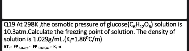 Q19 At 298K ,the osmotic pressure of glucose(C,H,,06) solution is
10.3atm.Calculate the freezing point of solution. The density of
solution is 1.029g/mL.(K=1.86°C/m)
AT;= FP
FP,
solution = K, m
solvent
