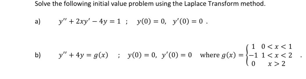 Solve the following initial value problem using the Laplace Transform method.
a)
y" + 2xy' – 4y = 1 ; y(0) = 0, y'(0) = 0.
1 0<x <1
y" + 4y = g(x) ; y(0) = 0, y'(0) = 0 where g(x) = }-1 1 < x < 2
x > 2
b)
%3D
