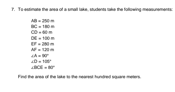 7. To estimate the area of a small lake, students take the following measurements:
AB = 250 m
BC = 180 m
CD = 60 m
DE = 100 m
EF = 280 m
AF = 120 m
ZA = 90°
ZD = 105°
ZBCE = 80°
Find the area of the lake to the nearest hundred square meters.
