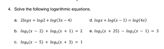 4. Solve the following logarithmic equations.
a. 2logx = log2 + log(3x – 4)
d. logx + log(x – 1) = log(4x)
b. log2(x – 2) + log2(x + 1) = 2
e. log3(x + 25) – log3(x – 1) = 3
c. log,(x - 5) + log,(x + 3) = 1
