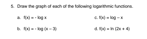 5. Draw the graph of each of the following logarithmic functions.
a. f(x) = - log x
c. (x) = log – x
b. f(x) = - log (x – 3)
d. f(x) = In (2x + 4)
