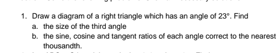 1. Draw a diagram of a right triangle which has an angle of 23°. Find
a. the size of the third angle
b. the sine, cosine and tangent ratios of each angle correct to the nearest
thousandth.
