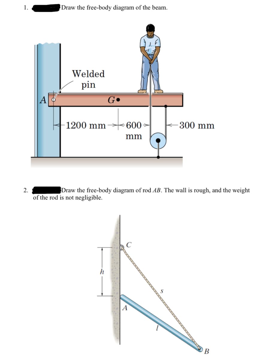 1.
2.
Draw the free-body diagram of the beam.
Welded
pin
G
-1200 mm
600
- 300 mm
mm
Draw the free-body diagram of rod AB. The wall is rough, and the weight
of the rod is not negligible.
h
B