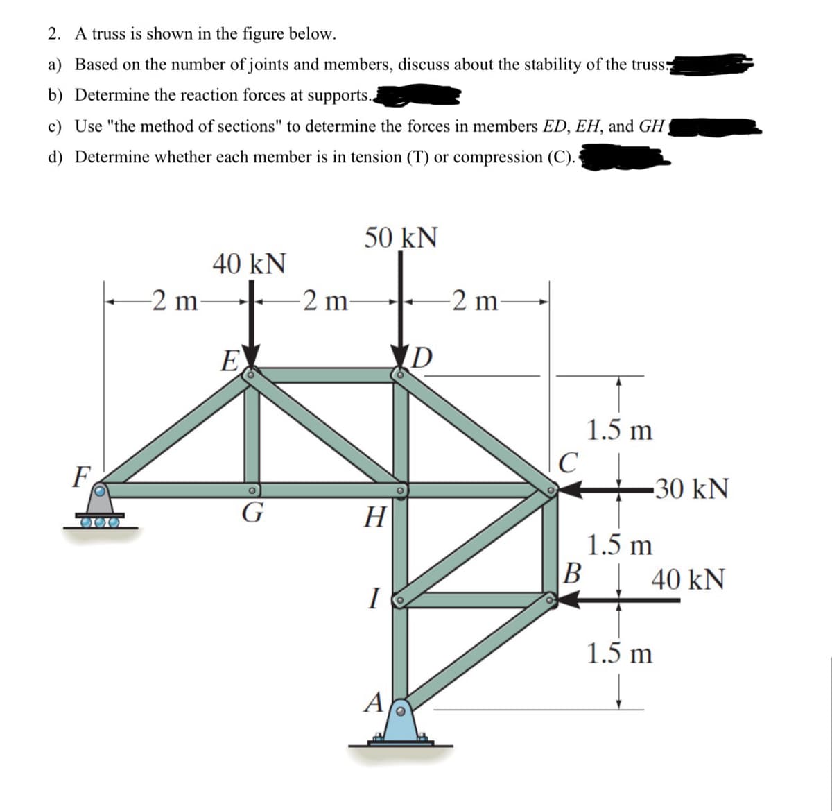 2. A truss is shown in the figure below.
a) Based on the number of joints and members, discuss about the stability of the truss
b) Determine the reaction forces at supports..
c) Use "the method of sections" to determine the forces in members ED, EH, and GH,
d) Determine whether each member is in tension (T) or compression (C).
50 kN
40 kN
2 m
-2 m-
-2 m
D
E
F
O
1.5 m
C
-30 kN
G
H
1.5 m
B
40 kN
I
A
1.5 m