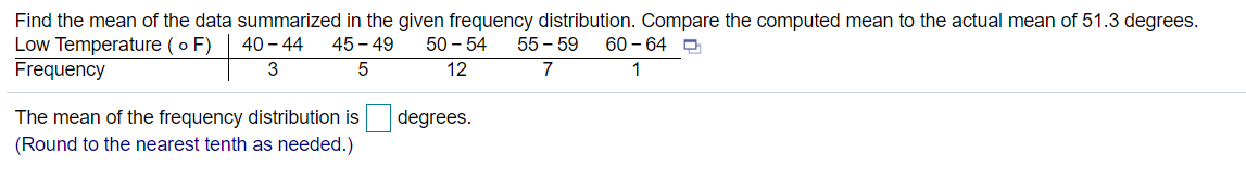 Find the mean of the data summarized in the given frequency distribution. Compare the computed mean to the actual mean of 51.3 degrees.
Low Temperature (o F)
40 - 44
45 - 49
50 - 54
55 – 59
60 – 64 O
Frequency
3
12
7
The mean of the frequency distribution is
degrees.
(Round to the nearest tenth as needed.)
