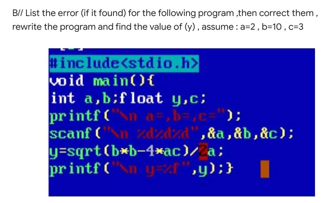 B// List the error (if it found) for the following program ,then correct them,
rewrite the program and find the value of (y) , assume:a=2, b=10 , c=3
#include<stdio.h>
void main(O{
int a,b;f loat y,c;
printf (
scanf ("n zdzdzd",&a ,&b,&c);
y=sqrt(b*b-4*ac)/Za;
printf ("n y=%f",y);}
n a=,b=,c='");
