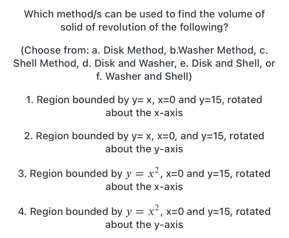 Which method/s can be used to find the volume of
solid of revolution of the following?
(Choose from: a. Disk Method, b.Washer Method, c.
Shell Method, d. Disk and Washer, e. Disk and Shell, or
f. Washer and Shell)
1. Region bounded by y= x, x=0 and y=15, rotated
about the x-axis
2. Region bounded by y= x, x=0, and y=15, rotated
about the y-axis
3. Region bounded by y = x² , x=0 and y=15, rotated
about the x-axis
4. Region bounded by y = x², x=0 and y=15, rotated
about the y-axis
