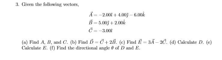 3. Given the following vectors,
Ã = -2.008 + 4.003 – 6.00k
B = 5.003 + 2.00Ê:
Č = -3.00î
(a) Find A, B, and C. (b) Find D = C + 2B. (c) Find E = 3Ã – 20. (d) Calculate D. (e)
Calculate E. (f) Find the directional angle 0 of D and E.
