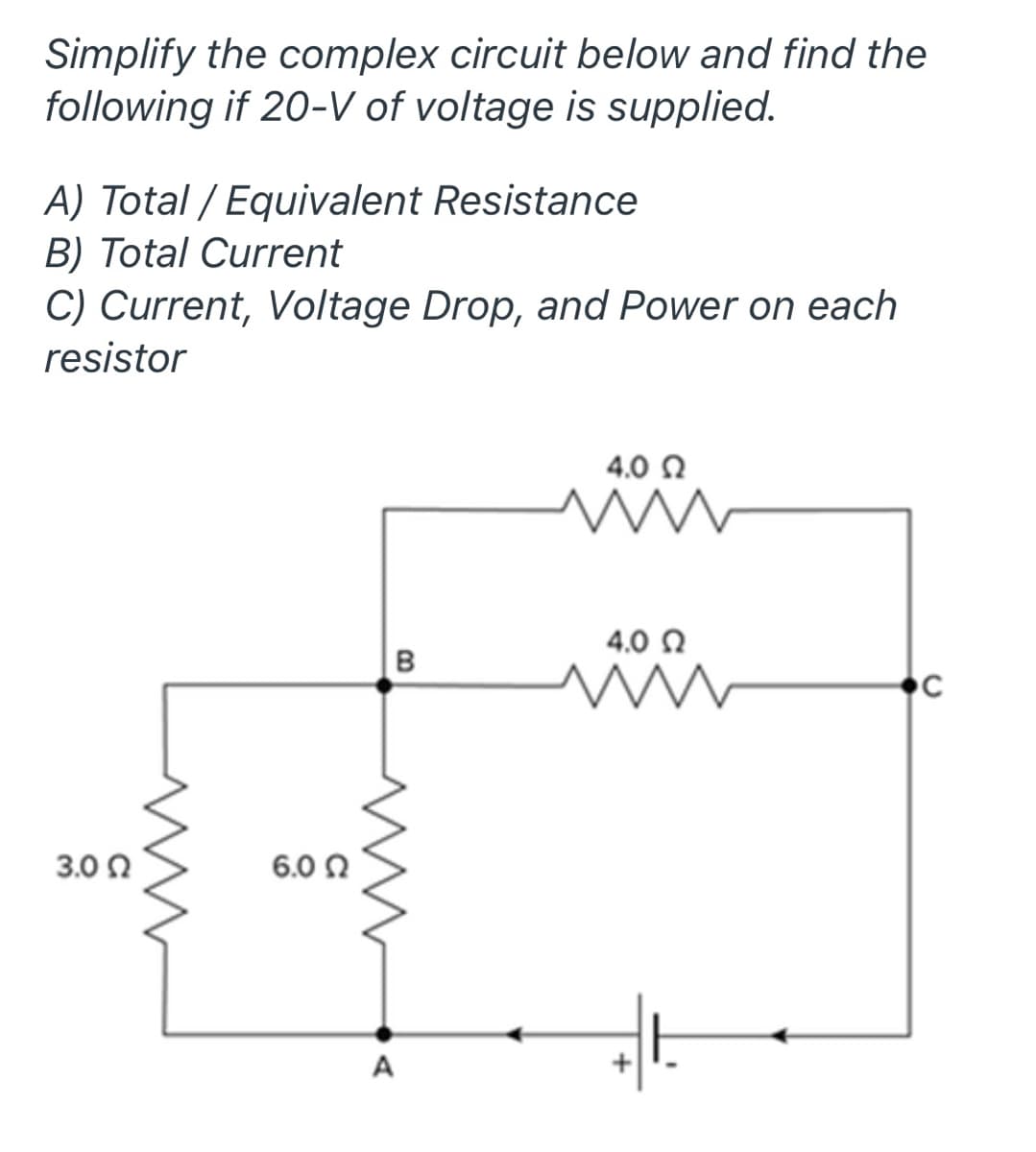 Simplify the complex circuit below and find the
following if 20-V of voltage is supplied.
A) Total / Equivalent Resistance
B) Total Current
C) Current, Voltage Drop, and Power on each
resistor
4.0 0
4,0 Q
B
3.0 0
6.0 Ω
A
