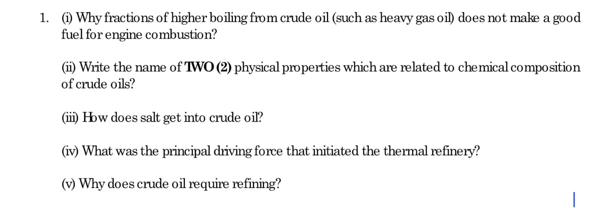 1. (i) Why fractions of higher boiling from crude oil (such as heavy gas oil) does not make a good
fuel for engine combustion?
(ii) Write the name of TWO (2) physical properties which are related to chemical composition
of crude oils?
(ii) How does salt get into crude oil?
(iv) What was the principal driving force that initiated the thermal refinery?
(v) Why does crude oil require refining?
