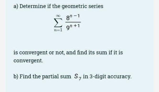 a) Determine if the geometric series
87-1
90+1
is convergent or not, and find its sum if it is
convergent.
b) Find the partial sum S, in 3-digit accuracy.