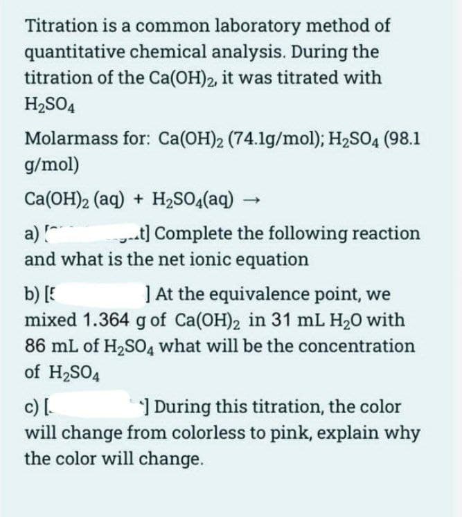 Titration is a common laboratory method of
quantitative chemical analysis. During the
titration of the Ca(OH)2, it was titrated with
H₂SO4
Molarmass for: Ca(OH)2 (74.1g/mol); H₂SO4 (98.1
g/mol)
Ca(OH)2 (aq) + H₂SO4(aq)
a) [
t] Complete the following reaction
and what is the net ionic equation
b) [E
] At the equivalence point, we
mixed 1.364 g of Ca(OH)2 in 31 mL H₂0 with
86 mL of H₂SO4 what will be the concentration
of H₂SO4
c) [
During this titration, the color
will change from colorless to pink, explain why
the color will change.
