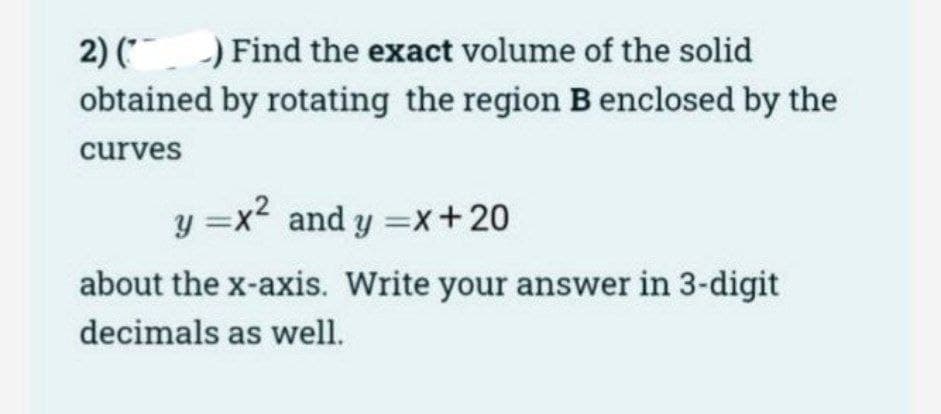 2) () Find the exact volume of the solid
obtained by rotating the region B enclosed by the
curves
y=x² and y=x+20
about the x-axis. Write your answer in 3-digit
decimals as well.