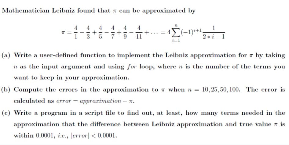 Mathematician Leibniz found that ī can be approximated by
4
4
1
+
7
+... = 4)(-1)i+1,
11
3
2 * i – 1
i=1
(a) Write a user-defined function to implement the Leibniz approximation for a by taking
n as the input argument and using for loop, wheren is the number of the terms you
want to keep in your approximation.
(b) Compute the errors in the approximation to 7 when n = 10, 25, 50, 100. The error is
calculated as error = approimation – T.
%3D
(c) Write a program in a script file to find out, at least, how many terms needed in the
approximation that the difference between Leibniz approximation and true value n is
within 0.0001, i.e., Jerror| < 0.0001.
