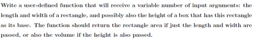 Write a user-defined function that will receive a variable number of input arguments: the
length and width of a rectangle, and possibly also the height of a box that has this rectangle
as its base. The function should return the rectangle area if just the length and width are
passed, or also the volume if the height is also passed.
