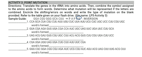 ACTIVITY 3. POINT MUTATION
Directions: Translate the genes in the TRNA into amino acids. Then, combine the symbol assigned
to the amino acids to form words. Determine what mutation will be represented if the letters are
combined. Encircle the shifting/errors on words and write the type of mutation on the blank
provided. Refer to the table given on your flash drive. (file name: LP5-Activity 3)
Sample Guide:
GGA CGU GGG GCA CUU → PAPRE- INVERSION
_1. CCA GCA CUA CGU CUU AUU UGU CUC UA AUU UCU CUC UGC UCC CUU CGU UGC
word/s formed:
2. GUA CGA AGA GUG UGA CGA CCA AUC UGC UAG UUC UGA UUC CUU GCA
word/s formed:
3. UAG ACU GAU GUG CGU UGC CUU ACU ACG GUG CUU CGU UGA CUU UCC
word/s formed:
4. CGA UGA UGG UAG UGA CUG CUU AUU UUC CGA
word/s formed:
5. GGG CGC GGA CGG CGU AGA AUC UCG CGU AUC AGU ACG UAG CUU UUG ACG CUU
word/s formed:
