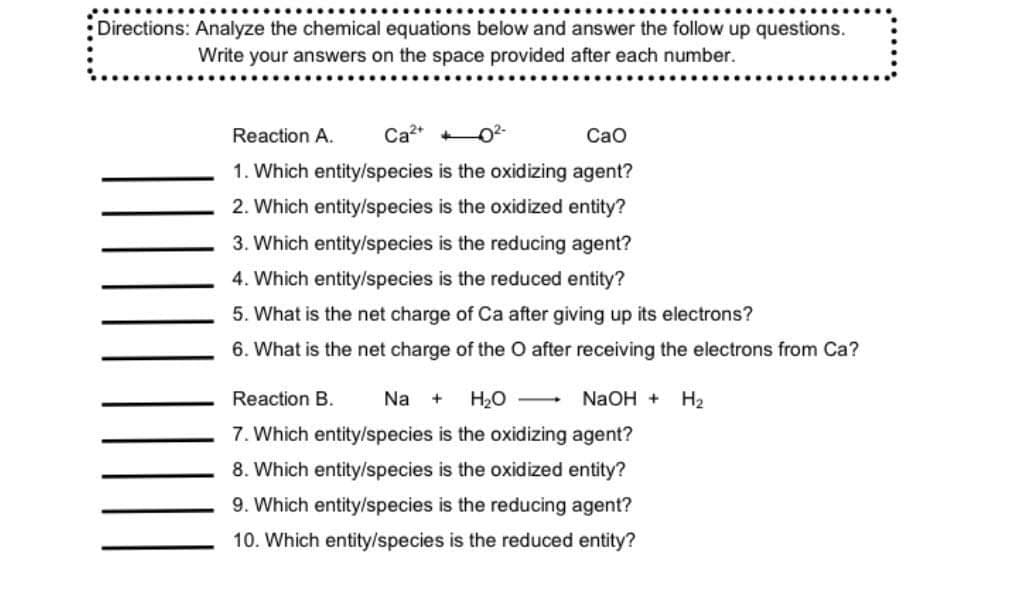 Directions: Analyze the chemical equations below and answer the follow up questions.
Write your answers on the space provided after each number.
Reaction A.
Ca2+
Cao
1. Which entity/species is the oxidizing agent?
2. Which entity/species is the oxidized entity?
3. Which entity/species is the reducing agent?
4. Which entity/species is the reduced entity?
5. What is the net charge of Ca after giving up its electrons?
6. What is the net charge of the O after receiving the electrons from Ca?
Reaction B.
Na
H2O
NaOH +
H2
+
7. Which entity/species is the oxidizing agent?
8. Which entity/species is the oxidized entity?
9. Which entity/species is the reducing agent?
10. Which entity/species is the reduced entity?
