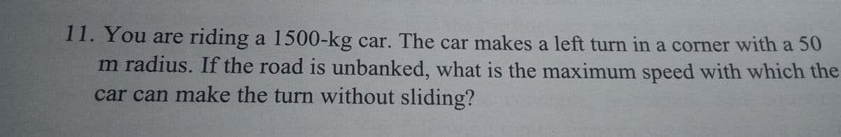 11. You are riding a 1500-kg car. The car makes a left turn in a corner with a 50
m radius. If the road is unbanked, what is the maximum speed with which the
car can make the turn without sliding?
