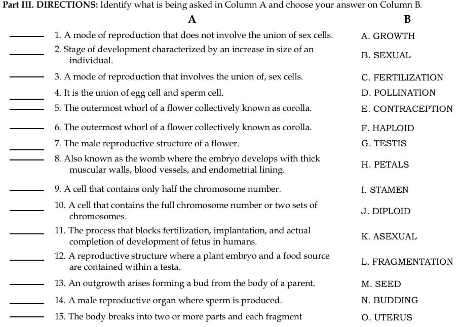 Part III. DIRECTIONS: Identify what is being asked in Column A and choose your answer on Column B.
A
В
1. A mode of reproduction that does not involve the union of sex cells.
A. GROWTH
2. Stage of development characterized by an increase in size of an
individual.
B. SEXUAL
3. A mode of reproduction that involves the union of, sex cells.
C. FERTILIZATION
4. It is the union of egg cell and sperm cell.
D. POLLINATION
5. The outermost whorl of a flower collectively known as corolla.
E. CONTRACEPTION
6. The outermost whorl of a flower collectively known as corolla.
F. HAPLOID
7. The male reproductive structure of a flower.
8. Also known as the womb where the embryo develops with thick
muscular walls, blood vessels, and endometrial lining.
G. TESTIS
Н. РЕТALS
9. A cell that contains only half the chromosome number.
I. STAMEN
10. A cell that contains the full chromosome number or two sets of
J. DIPLOID
chromosomes.
11. The process that blocks fertilization, implantation, and actual
completion of development of fetus in humans.
K. ASEXUAL
12. A reproductive structure where a plant embryo and a food source
are contained within a testa.
L. FRAGMENΤΑTΙON
13. An outgrowth arises forming a bud from the body of a parent.
M. SEED
14. A male reproductive organ where sperm is produced.
N. BUDDING
15. The body breaks into two or more parts and each fragment
O. UTERUS
