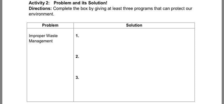 Activity 2: Problem and its Solution!
Directions: Complete the box by giving at least three programs that can protect our
environment.
Problem
Solution
Improper Waste
Management
1.
2.
3.
