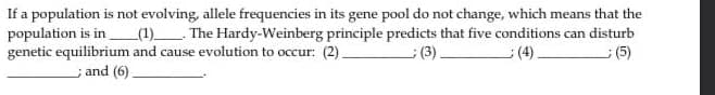 If a population is not evolving, allele frequencies in its gene pool do not change, which means that the
(1) The Hardy-Weinberg principle predicts that five conditions can disturb
():
population is in
genetic equilibrium and cause evolution to occur: (2).
(3).
(4).
; and (6)
