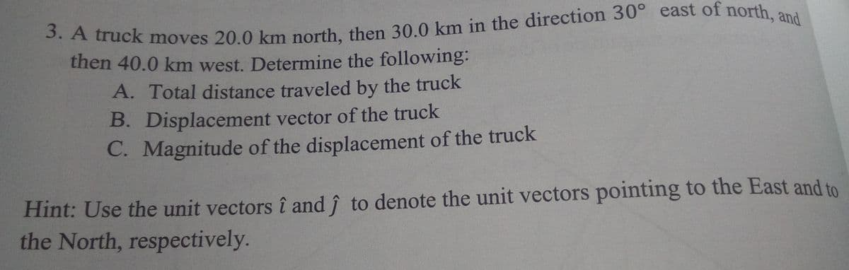 then 40.0 km west. Determine the following:
A. Total distance traveled by the truck
B. Displacement vector of the truck
C. Magnitude of the displacement of the truck
Hint: Use the unit vectors î and î to denote the unit vectors pointing to the East and to
the North, respectively.
