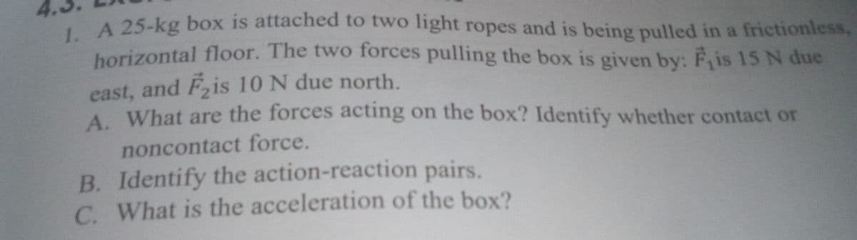 A 25-kg box is attached to two light ropes and is being pulled in a frictionless,
horizontal floor. The two forces pulling the box is given by: F is 15 N due
east, and Fis 10 N due north.
A. What are the forces acting on the box? Identify whether contact or
noncontact force.
B. Identify the action-reaction pairs.
C. What is the acceleration of the box?
