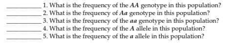 1. What is the frequency of the AA genotype in this population?
2. What is the frequency of Aa genotype in this population?
3. What is the frequency of the aa genotype in this population?
4. What is the frequency of the A allele in this population?
5. What is the frequency of the a allele in this population?
