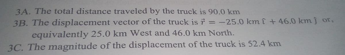 3A. The total distance traveled by the truck is 90.0 km
3B. The displacement vector of the truck is 7 = -25.0 km î + 46.0 km j or,
equivalently 25.0 km West and 46.0 km North.
3C. The magnitude of the displacement of the truck is 52.4 km
