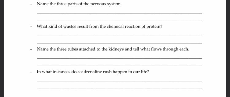 Name the three parts of the nervous system.
What kind of wastes result from the chemical reaction of protein?
Name the three tubes attached to the kidneys and tell what flows through each.
In what instances does adrenaline rush happen in our life?
