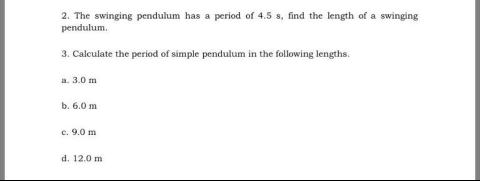 2. The swinging pendulum has a period of 4.5 s, find the length of a swinging
pendulum.
3. Calculate the period of simple pendulum in the following lengths.
a. 3.0 m
b. 6.0 m
c. 9.0 m
d. 12.0 m
