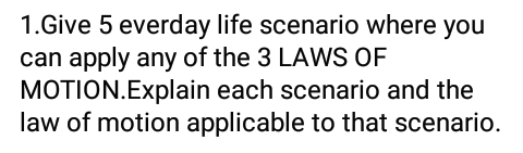 1.Give 5 everday life scenario where you
can apply any of the 3 LAWS OF
MOTION.Explain each scenario and the
law of motion applicable to that scenario.
