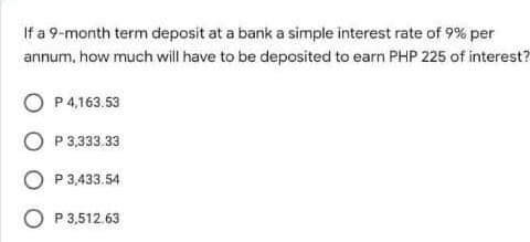 If a 9-month term deposit at a bank a simple interest rate of 9% per
annum, how much will have to be deposited to earn PHP 225 of interest?
P 4,163.53
P 3,333.33
O P 3,433.54
O P 3,512.63
