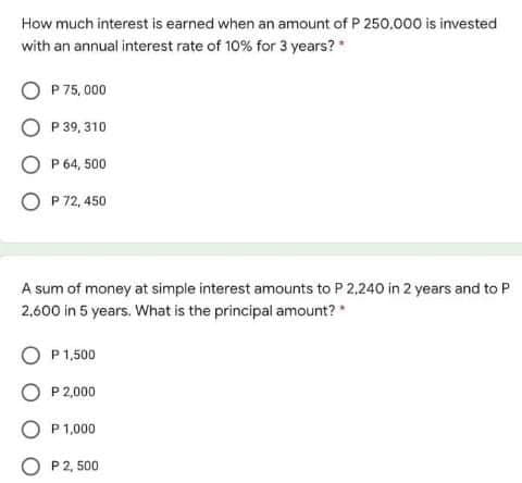How much interest is earned when an amount of P 250,000 is invested
with an annual interest rate of 10% for 3 years?
O P 75, 000
O P 39, 310
P 64, 500
P 72, 450
A sum of money at simple interest amounts to P 2,240 in 2 years and to P
2,600 in 5 years. What is the principal amount?
P 1,500
O P 2,000
O P1,000
P2, 500

