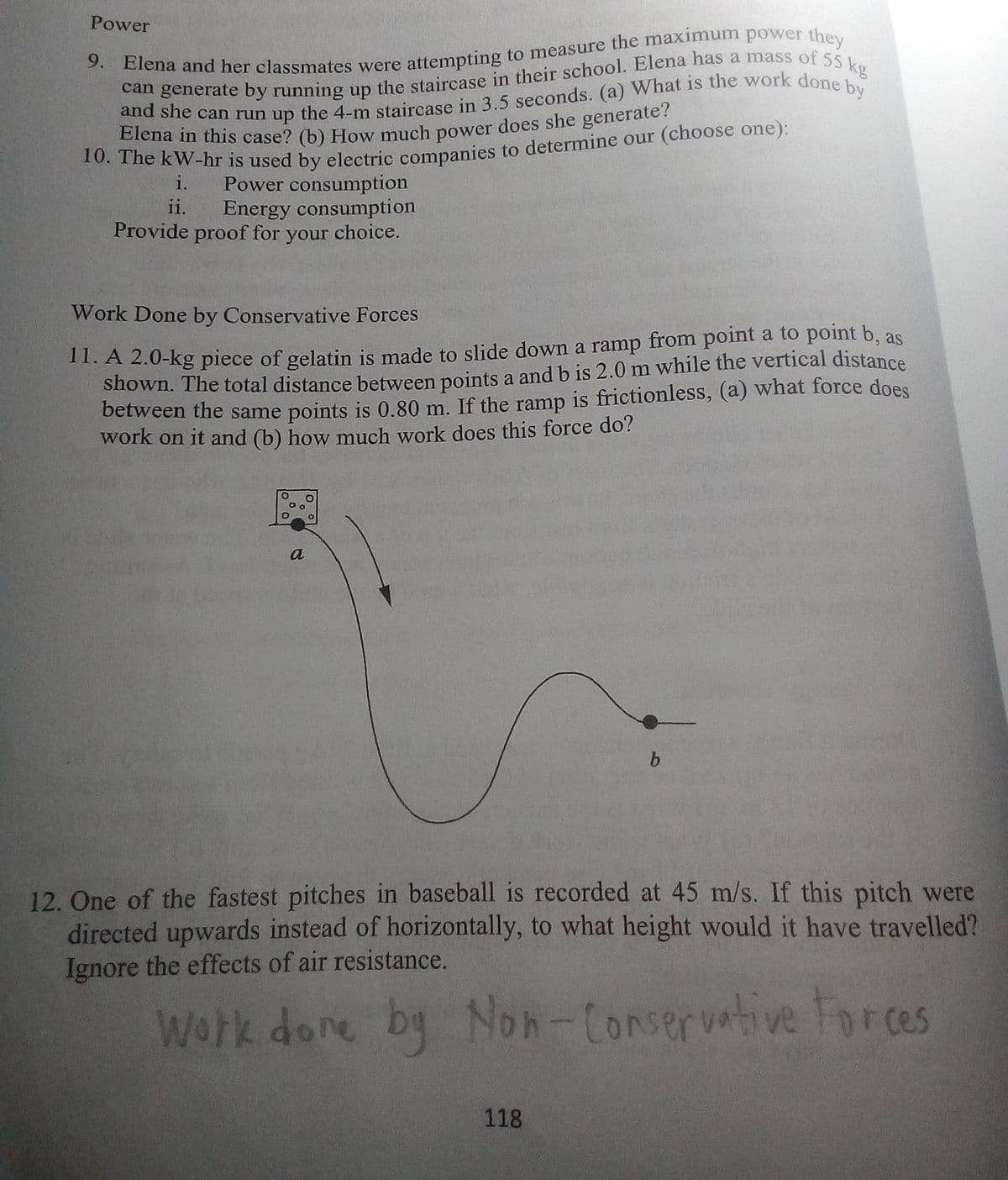 Power
Power consumption
Energy consumption
Provide proof for your choice.
i.
ii.
Work Done by Conservative Forces
11. A 2.0-kg piece of gelatin is made to slide down a ramp from point a to point b, as
shown. The total distance between points a and b is 2.0 m while the vertical distance
between the same points is 0.80 m. If the ramp is frictionless, (a) what force does
work on it and (b) how much work does this force do?
a
b
12. One of the fastest pitches in baseball is recorded at 45 m/s. If this pitch were
directed upwards instead of horizontally, to what height would it have travelled?
Ignore the effects of air resistance.
Work done by Noh-Conservative Foreas
118
