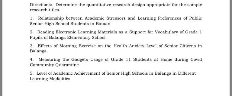 Directions: Determine the quantitative research design appropriate for the sample
research titles.
1. Relationship between Academic Stressors and Learning Preferences of Public
Senior High School Students in Bataan
2. Reading Electronic Learning Materials as a Support for Vocabulary of Grade 1
Pupils of Balanga Elementary School.
3. Effects of Morning Exercise on the Health Anxiety Level of Senior Citizens in
Balanga.
4. Measuring the Gadgets Usage of Grade 11 Students at Home during Covid
Community Quarantine
5. Level of Academic Achievement of Senior High Schools in Balanga in Different
Learning Modalities

