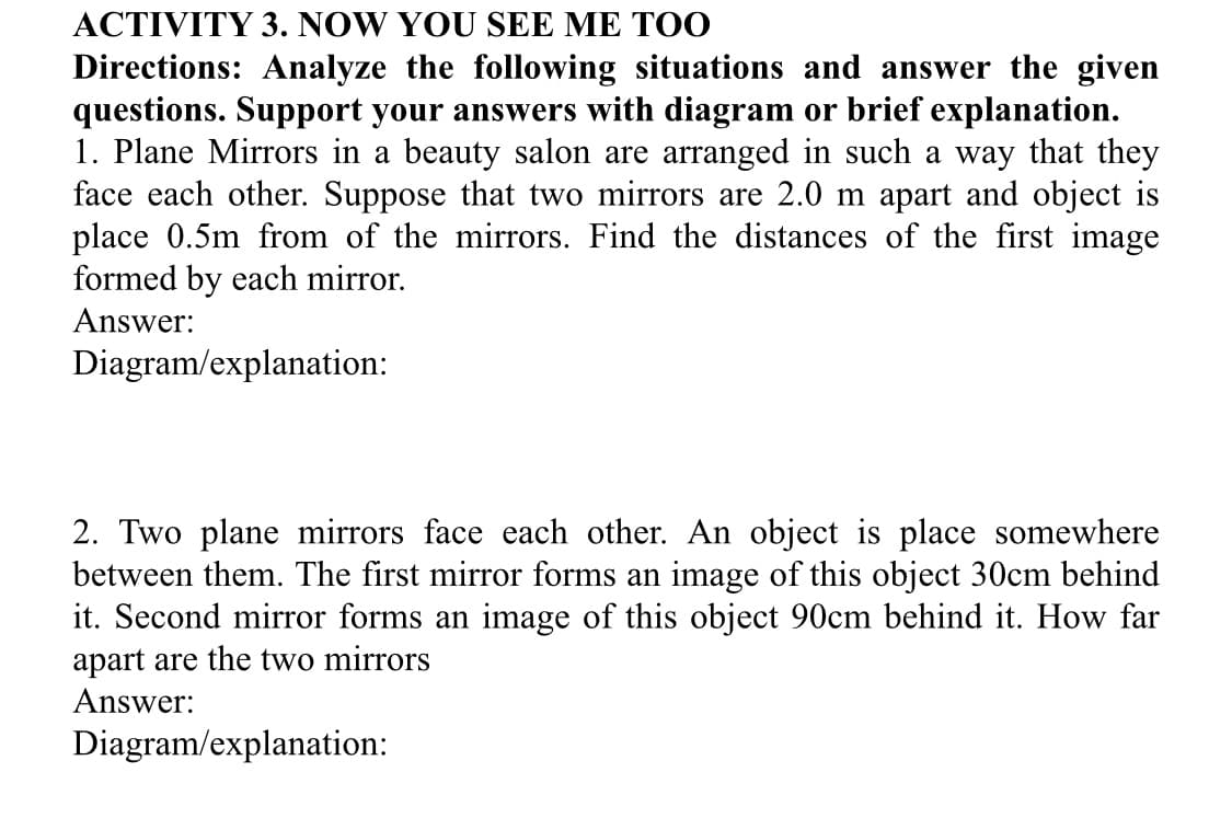 ACTIVITY 3. NOW YOU SEE ME TOO
Directions: Analyze the following situations and answer the given
questions. Support your answers with diagram or brief explanation.
1. Plane Mirrors in a beauty salon are arranged in such a way that they
face each other. Suppose that two mirrors are 2.0 m apart and object is
place 0.5m from of the mirrors. Find the distances of the first image
formed by each mirror.
Answer:
Diagram/explanation:
2. Two plane mirrors face each other. An object is place somewhere
between them. The first mirror forms an image of this object 30cm behind
it. Second mirror forms an image of this object 90cm behind it. How far
apart are the two mirrors
Answer:
Diagram/explanation:
