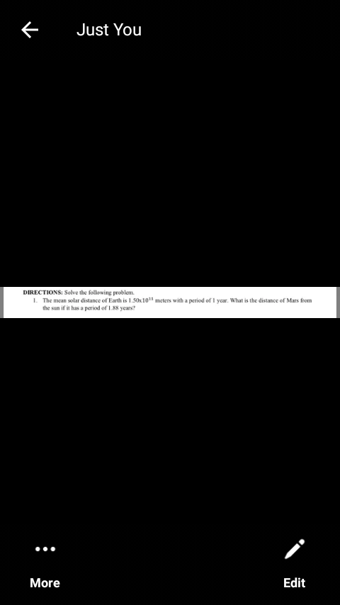 Just You
DIRECTIONS: Solve the following problem.
1. The mean solar distance of Earth is 1.50x101" meters with a period of I ycar. What is the distance of Mars from
the sun if it has a period of 188 years?
More
Edit
