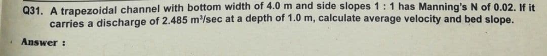 Q31. A trapezoidal channel with bottom width of 4.0 m and side slopes 1:1 has Manning's N of 0.02. If it
carries a discharge of 2.485 m/sec at a depth of 1.0 m, calculate average velocity and bed slope.
Answer :
